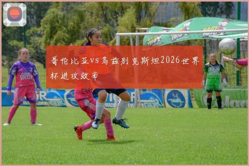 哥伦比亚vs乌兹别克斯坦2026世界杯进攻效率
