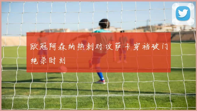 欧冠阿森纳热刺对攻萨卡穿裆破门绝杀时刻