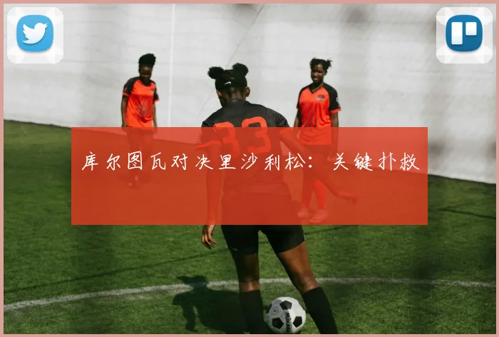 库尔图瓦对决里沙利松:关键扑救