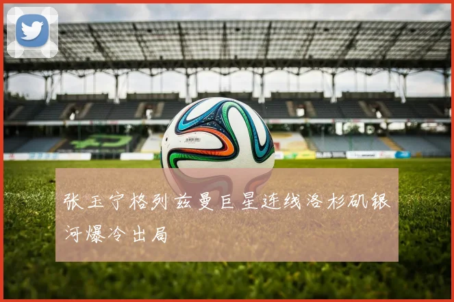 张玉宁格列兹曼巨星连线洛杉矶银河爆冷出局