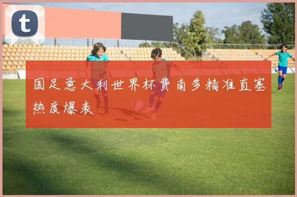 国足意大利世界杯费南多精准直塞热度爆表