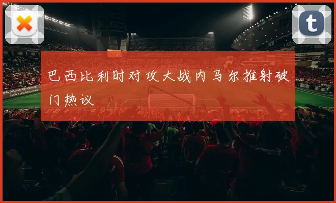 巴西比利时对攻大战内马尔推射破门热议