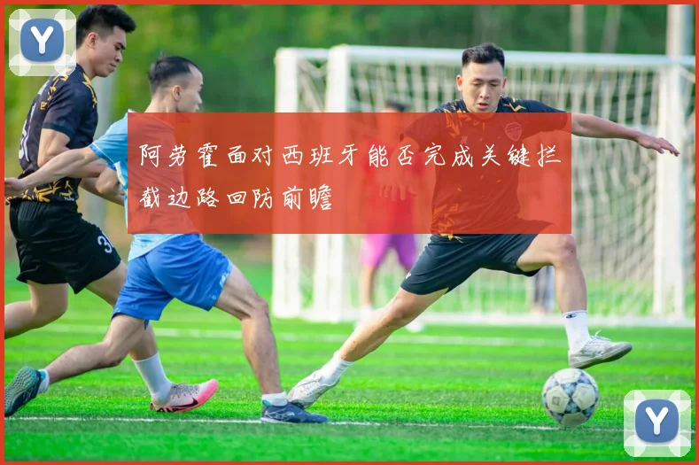 阿劳霍面对西班牙能否完成关键拦截边路回防前瞻