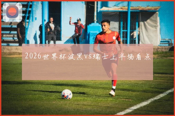 2026世界杯波黑vs瑞士上半场看点