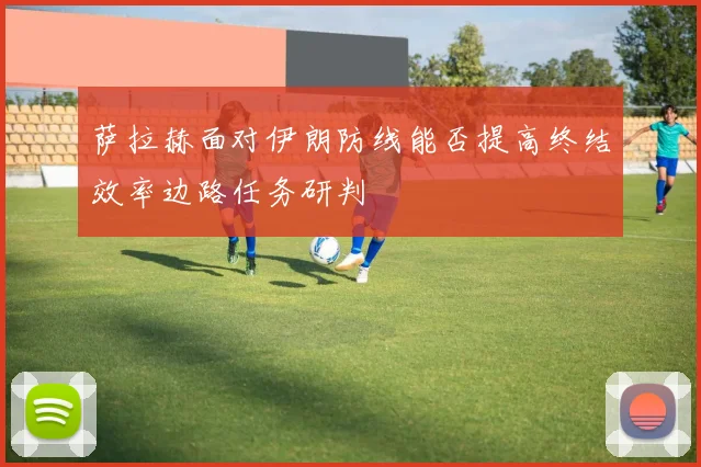 萨拉赫面对伊朗防线能否提高终结效率边路任务研判