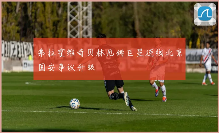 弗拉霍维奇贝林厄姆巨星连线北京国安争议升级