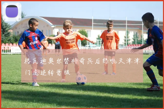 格瓦迪奥尔替补奇兵后怒吼天津津门虎逆转晋级