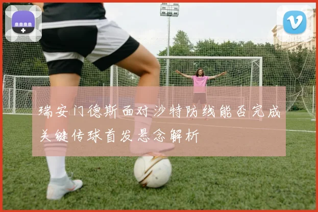 瑞安门德斯面对沙特防线能否完成关键传球首发悬念解析