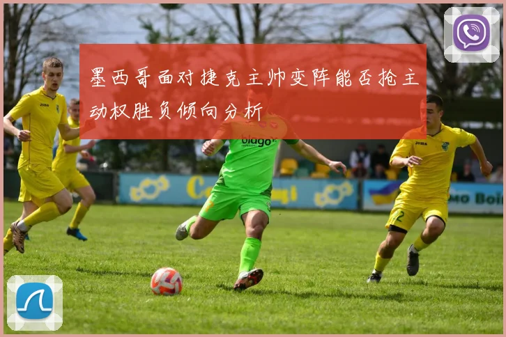 墨西哥面对捷克主帅变阵能否抢主动权胜负倾向分析