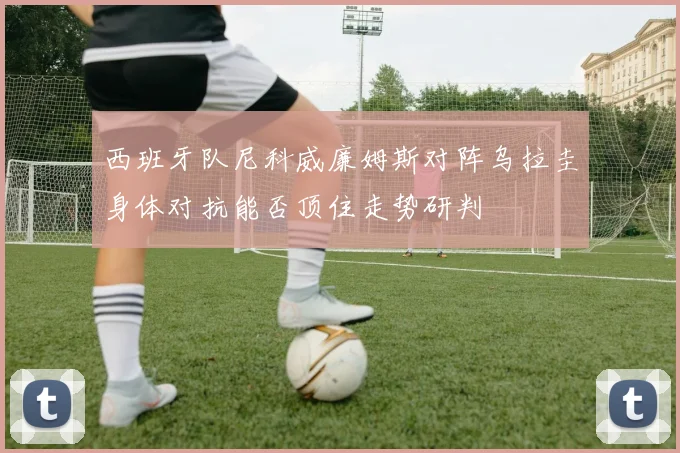 西班牙队尼科威廉姆斯对阵乌拉圭身体对抗能否顶住走势研判