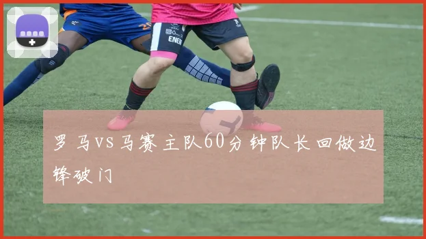 罗马vs马赛主队60分钟队长回做边锋破门