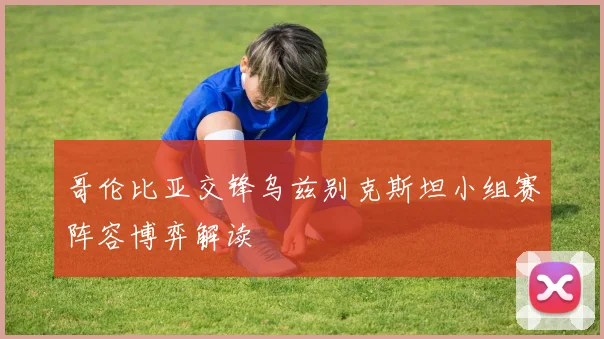 哥伦比亚交锋乌兹别克斯坦小组赛阵容博弈解读