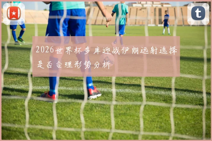 2026世界杯多库迎战伊朗远射选择是否合理形势分析