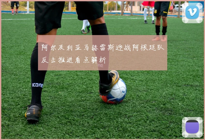 阿尔及利亚马赫雷斯迎战阿根廷队反击推进看点解析
