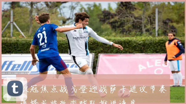 欧冠焦点战戈登迎战萨卡进攻节奏选择或将改变球队推进速度