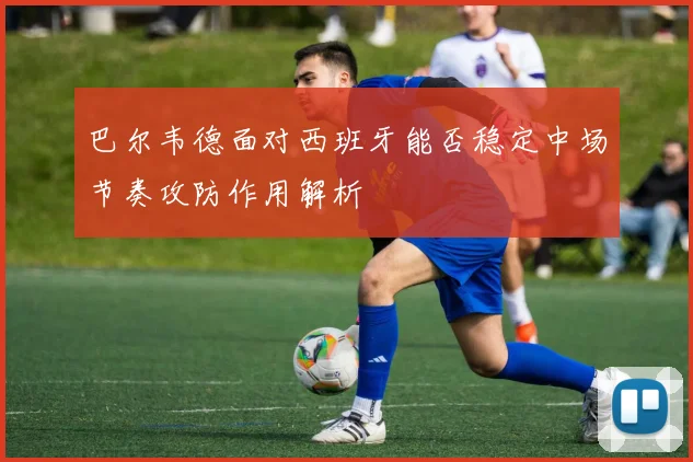 巴尔韦德面对西班牙能否稳定中场节奏攻防作用解析