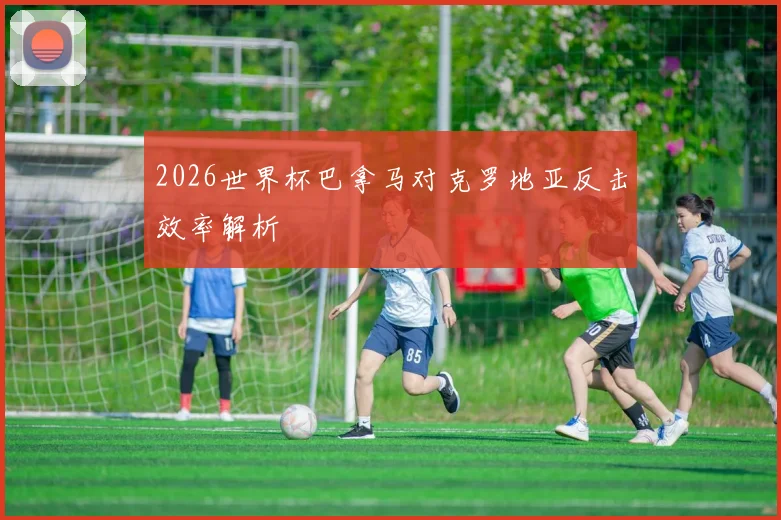 2026世界杯巴拿马对克罗地亚反击效率解析
