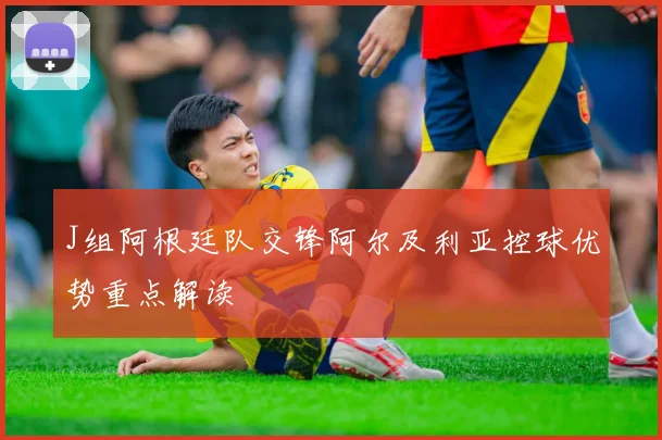 J组阿根廷队交锋阿尔及利亚控球优势重点解读