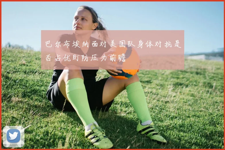 巴尔布埃纳面对美国队身体对抗是否占优盯防压力前瞻