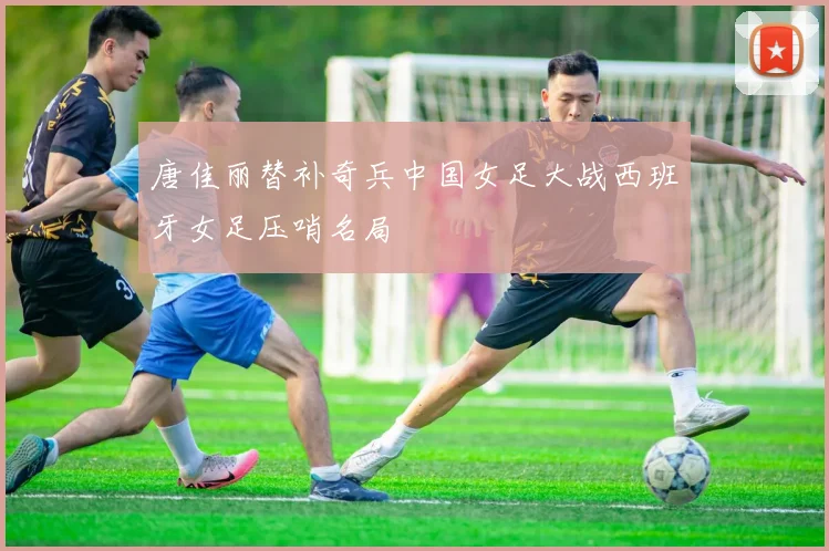 唐佳丽替补奇兵中国女足大战西班牙女足压哨名局