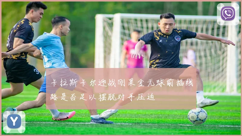 卡拉斯卡尔迎战刚果金无球前插线路是否足以摆脱对手压迫