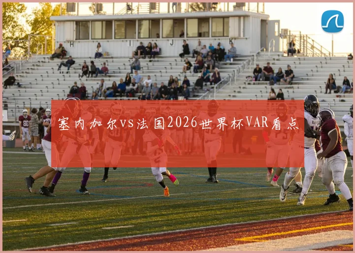 塞内加尔vs法国2026世界杯VAR看点