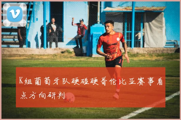 K组葡萄牙队硬碰硬哥伦比亚赛事看点方向研判