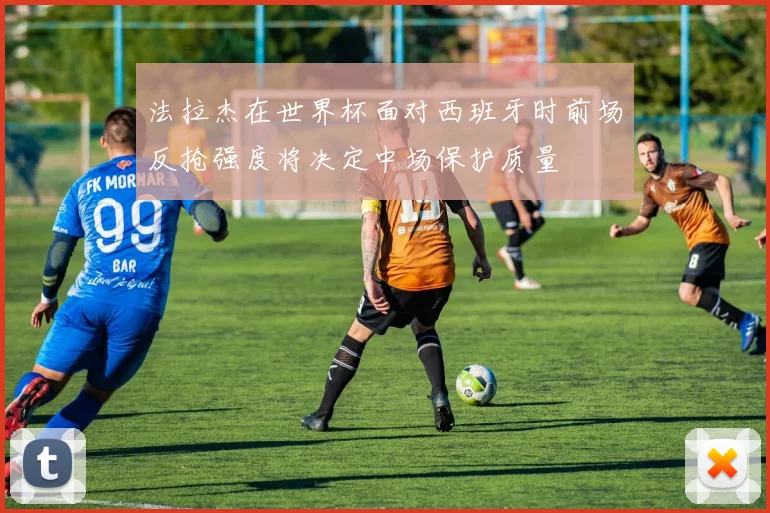 法拉杰在世界杯面对西班牙时前场反抢强度将决定中场保护质量