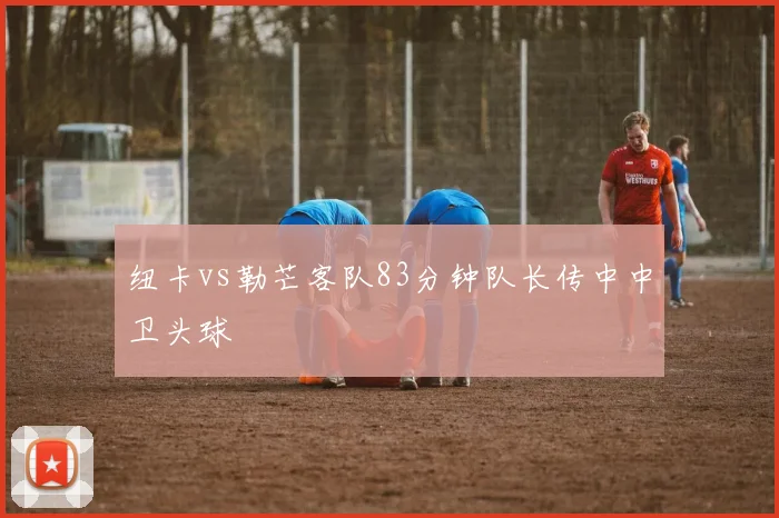 纽卡vs勒芒客队83分钟队长传中中卫头球