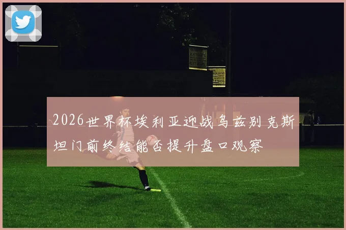 2026世界杯埃利亚迎战乌兹别克斯坦门前终结能否提升盘口观察