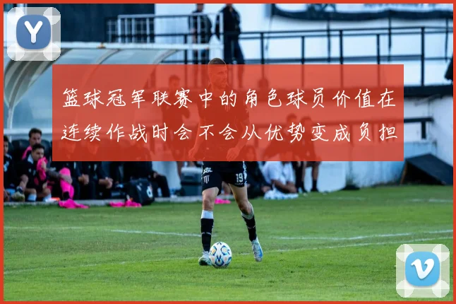 篮球冠军联赛中的角色球员价值在连续作战时会不会从优势变成负担