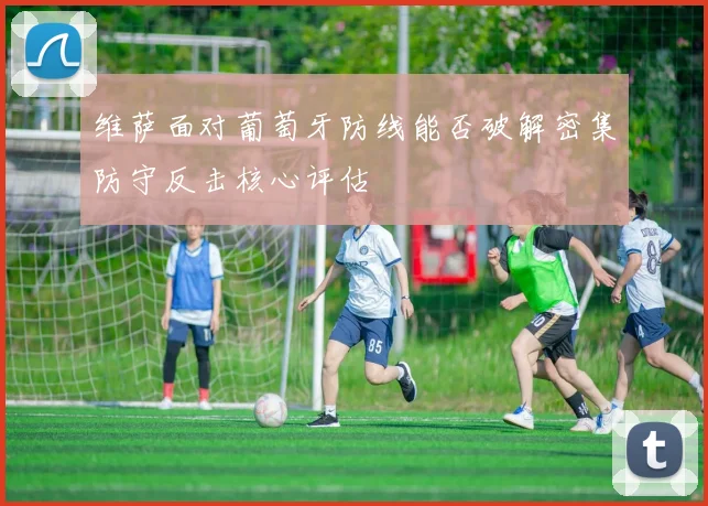 维萨面对葡萄牙防线能否破解密集防守反击核心评估