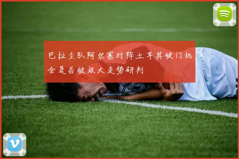 巴拉圭队阿尔塞对阵土耳其破门机会是否被放大走势研判