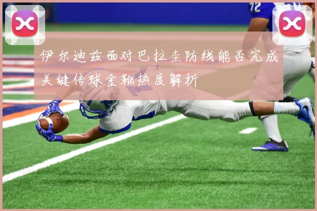 伊尔迪兹面对巴拉圭防线能否完成关键传球金靴热度解析