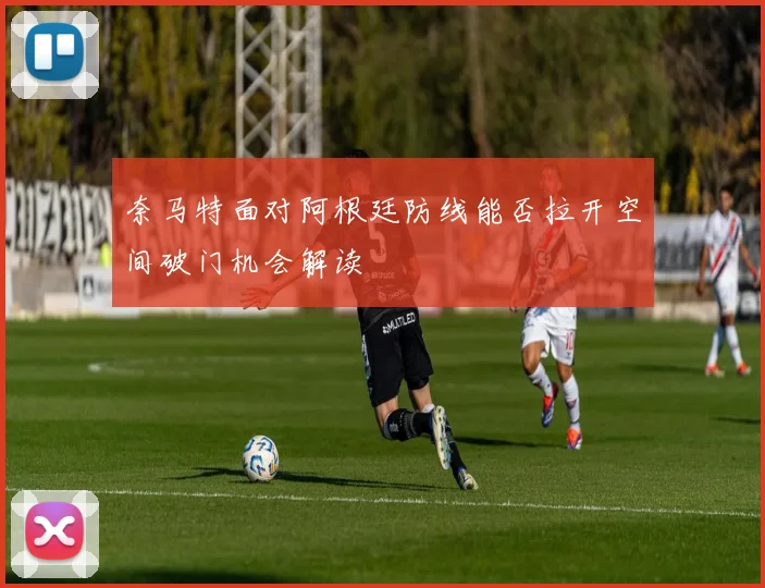 奈马特面对阿根廷防线能否拉开空间破门机会解读